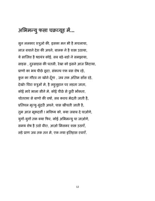12 
 
अिभम यु फसा चब यूह म...
सुन ललकार शऽुओ क , इसका मन भी है मचलाया,
लाज बचाने देश क अपने, बालक ने है श उठाया,
ये सा जश है षडयंऽ कोई, सब बड़े-बडो ने समझाया,
साहस , दुःसाहस क पतली, रेखा को इसने आज िमटाया,
ूाणो का भय पीछे छू टा, संक प एक बस शेष रहे,
कु ल का गौरव ना खोने दूँगा , जब तक अंितम साँस रहे,
देखो! िघरा शऽुओं मे, है लहुलुहान पर लड़ता जाता,
कोई मारे भाला सीने मे, कोई पीछे से छु र भ कता,
चोतरफ़ा से बाणो क वषा, सब कवच भेदती जाती है,
ूितपल मृ यु-सुंदर अपने, पास खींचती जाती है,
तुम आज मूकदश ! भ वंय को, या जबाब दे पाओगे,
युग -युग तक या िफर, कोई अिभम यु पा जाओगे,
समय शेष है उठो वीर!, आओ िमलकर श उठाएँ,
लड़े ूाण जब तक तन मे, एक नया इितहास रचाएँ. 
 
 
 
 
 
 
 