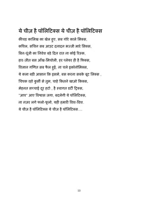 13 
 
 
ये चीज़ है पॉिलिट स ये चीज़ है पॉिलिट स
क चड़ कािलख का खेल हुए, सब गोरे काले िम स,
क पल, सिचन सब आउट दनादन भ जी मारे िस स,
बन-पूंजी का िनवेश बड़े िदन रात ना कोई रःक,
हार-जीत बस आँख-िमचोली, हर लेयर ह है िफ स,
व ान ग णत सब फै ल हुई, ना चले इकॉनोिम स,
ये कला बड़ आसान िक़ इसमे, बस करना सबके बूट िल स ,
िचपक रहो कु स से तुम, चाहे िकतने खाओ िक स,
मेहनत स चाई दूर हटो , है ःवागत डट िश स,
"आप" आए व ास जगा, बदलेगी ये पॉिलिट स,
ना नज़र लगे फलो-फू लो, यह हमार वश- वश.
ये चीज़ है पॉिलिट स ये चीज़ है पॉिलिट स....
 
