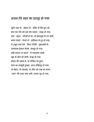 14 
 
अजब तेरे शहर का दःतूर हो गया
लुटेरे शहर के , ईमान के , मंिदर म बैठे पुज रहे,
मेरा एक चोर को बस चोर कहना , कसूर हो गया.
चंदा , सूरज , प रयाँ ले लो, लो इंिधनुष के रंग सभी,
सपने बेचते - बेचते वो , हक कत से दूर हो गया.
ये उसूल या दगे , िसवा गर बी , गुमनामी के ,
चायवाला ईमान बेचके , मशहूर हो गया.
कोई मारता ना मरता , ये फलसफा पढ़के ,
खून के खेल को योगी, मंजूर हो गया.
दौलत क चमक है, या पॉिलश का हुनर,
कांच का मामूली टुकड़ा, आज कोिहनूर हो गया.
वो सेहरा, वो शहनाई, वो जीत-ओ-ज का मंजर,
"आप" क नजर या लगी, सपना चूर हो गया. 
 
 
 
 
 
 
 
 