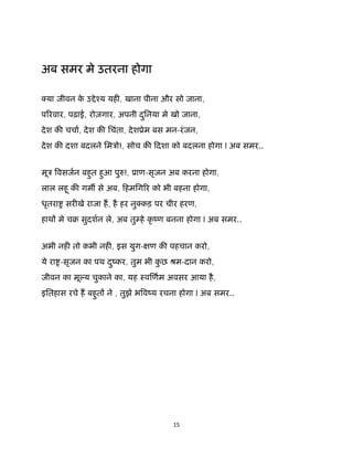 15 
 
 
अब समर मे उतरना होगा
या जीवन के उ ेँय यह , खाना पीना और सो जाना,
प रवार, पढ़ाई, रोज़गार, अपनी दुिनया मे खो जाना,
देश क चचा, देश क िचंता, देशूेम बस मन-रंजन,
देश क दशा बदलने िमऽो!, सोच क िदशा को बदलना होगा l अब समर..
मूऽ वसजन बहुत हुआ पु !, ूाण-सृजन अब करना होगा,
लाल लहू क गम से अब, िहमिग र को भी बहना होगा,
धृतरा सर खे राजा ह, है हर नु कड़ पर चीर हरण,
हाथ मे चब सुदशन ले, अब तु हे कृ ंण बनना होगा l अब समर..
अभी नह तो कभी नह , इस युग- ण क पहचान करो,
ये रा -सृजन का पथ दुंकर, तुम भी कु छ ौम-दान करो,
जीवन का मू य चुकाने का, यह ःव णम अवसर आया है,
इितहास रचे ह बहुत ने , तुझे भ वंय रचना होगा l अब समर..
 