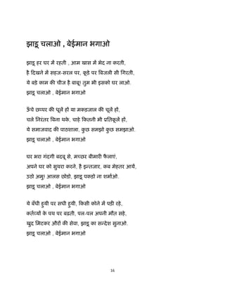 16 
 
झाड़ू चलाओ , बेईमान भगाओ
झाड़ू हर घर म रहती , आम खास म भेद ना करती,
है िदखने म सहज-सरल पर, कू ड़े पर बजली सी िगरती,
ये बड़े काम क चीज है बाबू! तुम भी इसको घर लाओ.
झाड़ू चलाओ , बेईमान भगाओ
ऊँ चे छ पर क धूल ह या मकड़जाल क चूल ह ,
चले िनरंतर बना थके , चाहे िकतनी भी ूितकू ल ह ,
ये समाजवाद क पाठशाला, कु छ समझो कु छ समझाओ.
झाड़ू चलाओ , बेईमान भगाओ
घर भरा गंदगी बदबू से, म छर बीमार फै लाएं,
अपने घर को सुथरा करने, है इ तजार, कब मेहतर आय,
उठो अमु! आलस छोडो, झाड़ू पकड़ो ना शमाओ.
झाड़ू चलाओ , बेईमान भगाओ
ये बँधी हुयी पर सधी हुयी, िकसी कोने म पड़ रहे,
कत य के पथ पर बढ़ती, पल-पल अपनी मौत सहे,
खुद िमटकर और क सेवा, झाड़ू का स देश सुनाओ.
झाड़ू चलाओ , बेईमान भगाओ
 