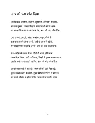 18 
 
आप को चंदा कौन िदया
आतंकवाद, न सल, बीमार , भुखमर , अिश ा, रोज़गार,
मिहला सुर ा, सांूदाियकता, समःयाओ का है अंबार,
पर सबसे िचंता का ूश ्न आज िक, आप को चंदा कौन िदया.
2G, CWG, आदश, कोल, मनरेगा, वासा, बोफोस ,
इन घोटालो क जॉच ज़ र , जार है जार ह रहेगी,
पर सबसे पहले ये जाँच ज़ र , आप को चंदा कौन िदया.
देश- वदेश से काला पीला, और ने अरबो हिथयाया,
ज मिदन िग ट, कह पाट फं ड, िकसी ने हझता नाम बताया,
अजी! अथ यःथा ख़तरे मे िक , आप को चंदा कौन िदया.
लाख के स कोट मे सड़ रहे, याय माँगते जूते िघस रहे,
कु छ अपने हालत के हाथो, कु छ वक ल क फ स से मर रहे,
पर पहले िनणय ये होना है िक, आप को चंदा कौन िदया.
 