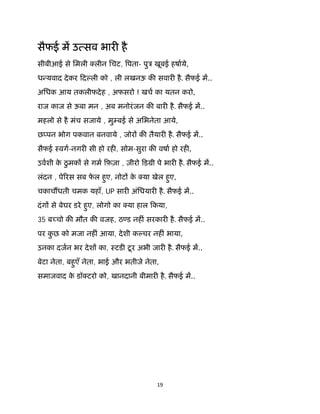 19 
 
सैफई म उ सव भार है
सीबीआई से िमली लीन िचट, पता- पुऽ खूबई हषाये,
ध यवाद देकर िद ली को , ली लखनऊ क सवार है. सैफई म..
अिधक आय तकलीफदेह , अफसरो ! खच का यतन करो,
राज काज से ऊबा मन , अब मनोरंजन क बार है. सैफई म..
महलो से है मंच सजाये , मु बई से अिभनेता आये,
छ पन भोग पकवान बनवाये , जोर क तैयार है. सैफई म..
सैफई ःवग-नगर सी हो रह , सोम-सुरा क वषा हो रह ,
उवशी के ठुमक से गम िफ़ज़ा , ज़ीरो िडमी पे भार है. सैफई म..
लंदन , पे रस सब फे ल हुए, नोट के या खेल हुए,
चकाच धती चमक यहाँ, UP सार अंिधयार है. सैफई म..
दंग से बेघर डरे हुए, लोगो का या हाल िकया,
35 ब चो क मौत क वजह, ठ ड नह ं सरकार है. सैफई म..
पर कु छ को मजा नह ं आया, देशी क चर नह ं भाया,
उनका दजन भर देश का, ःटड टूर अभी जार है. सैफई म..
बेटा नेता, बहुएँ नेता, भाई और भतीजे नेता,
समाजवाद के डॉ टरो को, खानदानी बीमार है. सैफई म..
 