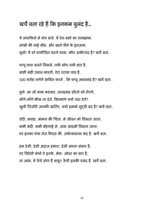 22 
 
खच बता रहे ह िक इनकम बुलंद है..
ये लालिकले से मंच सजे, ये रेल-बसो का तामझाम,
लाख क लाई भीड़, और खाने पीने के इंतज़ाम,
पूछो! ये शो ूायो जत करने वाला, कौन अमीरचंद है? खच बता..
प पू पापा बनने िनकले, नयी सोच नयी बात है,
बासी कड़ उबाल मारती, रॅटा रटाया पाठ है,
500 करोड़ लगेगे सा बत करने , िक प पू अ लमंद है? खच बता..
कु े- सा जो काम कराकर, तनउवाह बाँटने को रोएंगे,
माँगे-माँगे भीख ना देते, बनमांगे य चंदा देगे?
खुली ितजोर आपक खाितर, य हमको मु ठ बंद है? खच बता..
रोट , कपड़ा, मकान क िचंता, मे जीवन को िघसता जाता,
कभी मंद , कभी महगाई से, आम आदमी पसता जाता,
पर इनका धंधा तेज वश ्व क , अथ यवःथा मंद है. खच बता..
हम देशी, देशी अंदाज हमारा, देशी अपना संसार है,
पर वदेशी कं ध पे इनके , मेक- ओवर का भार है,
ना आम, ये ऊँ चे लोग ह बाबू!! ऊँ ची इनक पसंद है. खच बता..
 