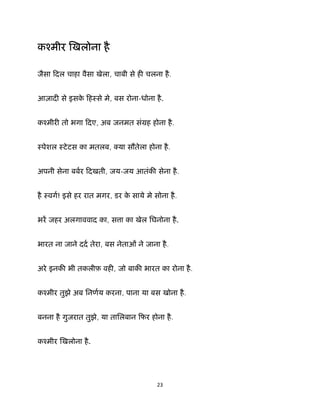 23 
 
कँमीर खलोना है
जैसा िदल चाहा वैसा खेला, चाबी से ह चलना है.
आज़ाद से इसके िहःसे मे, बस रोना-धोना है.
कँमीर तो भगा िदए, अब जनमत संमह होना है.
ःपेशल ःटेटस का मतलब, या सौतेला होना है.
अपनी सेना बबर िदखती, जय-जय आतंक सेना है.
है ःवग! इसे हर रात मगर, डर के साये मे सोना है.
भर जहर अलगाववाद का, स ा का खेल िघनोना है.
भारत ना जाने दद तेरा, बस नेताओं ने जाना है.
अरे इनक भी तकलीफ़ वह , जो बाक भारत का रोना है.
कँमीर तुझे अब िनणय करना, पाना या बस खोना है.
बनना है गुजरात तुझे, या तािलबान िफर होना है.
कँमीर खलोना है.
 