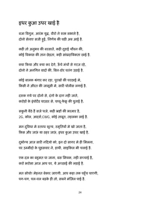 24 
 
इधर कु आ उधर खाई है
बजा बगुल, आरंभ यु , वीरो ने श सभाले है,
दोनो सेनाए सजी हुई, िनणय क घड़ अब आई है.
कह तो अनुभव क बरसात, कह दुहाई यौवन क ,
कोई वकास क तान छेड़ता, कह सांूदाियकता छाई है.
या िकया और या कर देगे, ऊँ चे मंच से गरज रहे,
दोनो ने अनिगन वाद क , बन-डोर पतंग उड़ाई है.
कोई बालक ौंगार कर रहा, पुरख क परछाई मे,
िकसी ने औरत क जासूसी मे, सार पोलीस लगाई है.
दशक गये पर दोनो से, दंगो के दाग नह जाते,
करोड़ के इंपोटड पाउडर से, प पू-फे कू क पुताई है.
सकु नी बैठे ह सजे धजे, कह ॅ क भरमार है,
2G, कोल, आदश,CWG, कोई ताबूत, तहलका लाई है.
मन दु वधा मे ःत ध शू य, ःमृितय मे खो जाता है,
िकस और जाऊं या ठहर जाऊं , इधर कु आ उधर खाई है.
दुभा य आज सार निदयो को, इन दो सागर मे ह िमलना,
पर उ मीदो के घुड़सवार ने, हाथी, साइिकल भी चलाई है.
एक दल का बहुमत पा जाना, बस िमथक, नह स चाई है,
करो भरोसा आज आप पर, ये अ छाई क लड़ाई है.
मत सोचो! मेहनत बेकार जाएगी, आप कहा तक पहुँच पाएगी,
पग-पग, पल-पल बढ़के ह तो, सबने मं ज़ल पाई है.
 
 