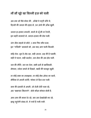 26 
 
नौ सौ चूहे खा ब ली हज को चली
अब तक जो पैसे-पॉवर क , आँखो पे प ट बाँधे थे,
िद ली क जनता क दहाड़ से, उन अंधो क आँख खुली.
जनता हा-हाकार मचाती, कानो मे जूँ भी ना रगती,
इन बहर सरकारो मे, जनता-दरबार क सेल चली.
जंग जीत महलो मे सोते, 5 साल िफर कौन ूजा,
इन "ग जनी" सरकारो को, अब याद आए पानी- बजली.
कोई टोल- बूथ है तोड़ रहा, कह आ म- दाह क है धमक ,
कह पे धरना, कह ूदशन, जन-सेवा क अब होड़ चली.
जन क नीित, जन का नेता, सभी दल मे ख़ािलबली,
मॅफलर, ःवेटर सपने मे िदखते, खाद क पतलून खुली.
ना कोई सभा का तामझाम, ना कोई मेक-ओवर का खचा,
मीिडया मे अपनी ःटोर , फोकट मे िदन-रात चली.
स ा क दलाली से अपनी, जो रोज़ी-रोट चला रहे,
अब "ॅ ाचार िमटाएगे", बोले कौआ कोयल बोली है.
आप-जाप क माला रॅट रहे, सब जन देखादेखी कर रहे.
झाड़ू पहुचेगी संसद मे, ये चचा है गली-गली.
 