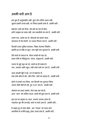 27 
 
अबक बार आप है
 
हम युवा ह अनुभवह न सह , कु छ तौर-तर के अलग सह ,
ज़ुबान हमार त ख़ सह , पर िनयत हमार साफ है. अबक बार ..
ॅ ाचार जड़ तक फै ला, बड़े-बडो का मन है डोला..
सार उलझन का सबब यह , सब तकलीफो का बाप है. अबक बार ..
रावण एक, अनेक प मे, सीताओ को छलने आया,
सावधान! है वेष के शर , पर चलता िफरता पाप है. अबक बार ..
बजली राशन पुिलस ूशासन, िश ा रोज़गार िनमाण,
इसक हद से कोई ना छू टा, या यूपी या गुजरात है. अबक बार ..
ऊँ चे मंचो से ःवराज के , लैशन लाख को पढ़ा रहे,
ूथम पं मे येिदयुर पा, बंगा , बाबूराम ह. अबक बार ..
जनता के मु े धूल खा रहे, नाम का ह धमाल है,
जय- जयकार कह ं राहुल, कह नमो-नमो का जाप है. अबक बार ..
आम आदमी खूँटे पे पूरे, तंऽ मे ॅ ाचार है,
या फ़क कौन है चोर, कौन िफर, चोरो का सरदार है. अबक बार ..
दोनो ने दशको राज िकया, एक िद ली एक गुजरात िलया,
जनता जैसी वैसी ह रह , हुए VVIP आप है. अबक बार ..
लोकतंऽ का समर सामने, तीन माह बस शेष ह..
आज "आप" को सा बत करना, हममे भी कु छ बात है. अबक बार ..
इक दल का बहुमत पा जाना, सरकार बनाना सपना है..
गठबंधन युग क स चाई, माने ना माने आप ह. अबक बार ..
है ल ्य दूर ये शंका छोड़ो , बस "पचास" का यतन करो..
लालिकले से गजगी झाड़ू, ई र अपने साथ है. अबक बार ..
 