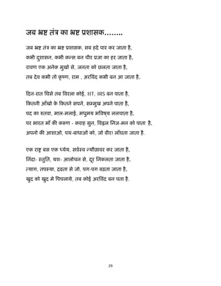 29 
 
जब ॅ तंऽ का ॅ ूशासक……..
जब ॅ तंऽ का ॅ ूशासक, सब हदे पार कर जाता है,
कभी दुशासन, कभी क स बन चीर ूजा का हर जाता है,
रावण एक अनेक मुखो से, जनता को छलता जाता है,
तब देव कभी तो कृ ंण, राम , अर वंद कभी बन आ जाता है.
िदन-रात िघसे तब वरला कोई, IIT, IRS बन पाता है,
िकतनी आँखो के िकतने सपने, स मुख अपने पाता है,
पद का तवा, माल-मलाई, मधुमय भ वष ्य ललचाता है,
पर भारत माँ क क ण - कराह सुन, व ल िनज-मन को पाता है,
अपनो क आशाओ, पथ-बाधाओं को, जो वीर! लाँघता जाता है.
एक रा बस एक येय, सवःव यौछावर कर जाता है,
िनंदा- ःतुित, यश- आलोचन से, दूर िनकलता जाता है,
याग, तपःया, िढता से जो, पग-पग बढ़ता जाता है,
खुद को खुद मे पघलाये, तब कोई अर वंद बन पता है.
 