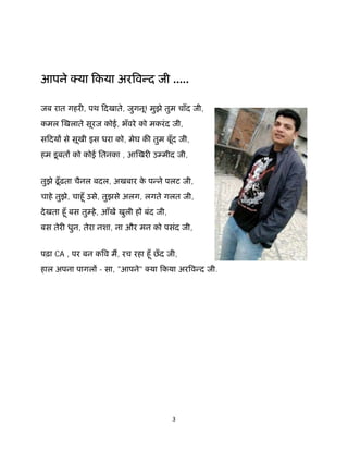 3 
 
आपने या िकया अर व द जी .....
जब रात गहर , पथ िदखाते, जुगनू! मुझे तुम चाँद जी,
कमल खलाते सूरज कोई, भँवरे को मकरंद जी,
सिदय से सूखी इस धरा को, मेघ क तुम बूँद जी,
हम डूबत को कोई ितनका , आ खर उ मीद जी,
तुझे ढूँढ़ता चैनल बदल, अखबार के प ने पलट जी,
चाहे तुझे, चाहूँ उसे, तुझसे अलग, लगते गलत जी,
देखता हूँ बस तु हे, आँख खुली ह बंद जी,
बस तेर धुन, तेरा नशा, ना और मन को पसंद जी,
पढ़ा CA , पर बन क व म, रच रहा हूँ छँद जी,
हाल अपना पागल - सा, "आपने" या िकया अर व द जी.
 