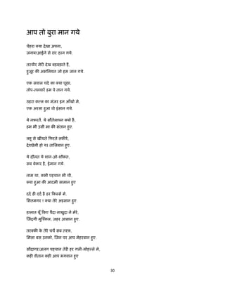 30 
 
आप तो बुरा मान गये
चेहरा या देखा अपना,
जनाब!आईने से रार ठIन गये.
तःवीर मेर देख बड़बड़ाते ह,
हुजूर क असिलयत जो हम जान गये.
एक सवाल चंदे का या पूछा,
तोप-तलवार हम पे तान गये.
ठहरा क ल का मंज़र इन आँखो मे,
एक अरसा हुआ वो इंसान गये.
ये नफ़रत, ये सौतेलापन यो है,
हम भी उसी मा क संतान हुए.
लहू से खींचते िफरते लक रे,
देशूेमी हो यI तािलबान हुए.
ये दौलत ये शान-ओ-शौकत,
सब बेकार है, ईमान गये.
नाम था, कभी पहचान भी थी,
या हुआ क आदमी सामान हुए
दद ह दद है हर िकःसे मे,
िसतमगर ! या तेरे अहसान हुए.
हालात यूँ िकए पैदा नाखुदा ने मेरे,
जंदगी मु ँकल, ज़हर आसान हुए.
तर क के तेरे चच सब तरफ,
िमला बस उनको, जन पर आप मेहरबान हुए.
सौदागर!अलग पहचान तेर हर गली-मोह ले मे,
कह शैतान कह आप भगवान हुए
 