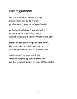 31 
 
क मत तो चुकानी पड़ेगी...
गाँधी जैसो ने अपमान सहे, मंडेला दशको जेल रहे,
भगतिसंह फाँसी पे झूले, बोस देश से दूर रहे,
तुम कौन? स य पे, ह रशचंद को, यहाँ ग गवाँनी पड़ेगी.
मत वचिलत हो, यहाँ बड़े-बड़ ने, गाली-गोली खाई ह,
देश,स य के महाय मे, अपनी आहूती चढ़ाई है,
काजल क कोठर मे आए हो, तो कु छ कािलख भी लगवानी पड़ेगी.
राजनीित कोई गहरा दलदल, बन-डूबे पार उतरना मु ँकल,
थके अके ला, छायाएँ छल, बाधाएँ पथ रोक पल-पल,
लआमी कमल हाथ ले पथ मे, नाना- प मे छेड़खानी करेगी.
कमयोगी! तेर पार , कई शतक पर भार होगी,
नायक! तेर ये लघुकथा, कई सुपरिहट से यार होगी,
मृ यु पे जो ज मनाती, या सुंदर उस सरकार क जंदगानी रहेगी.
 