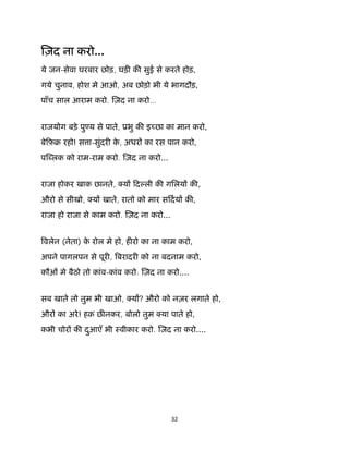 32 
 
ज़द ना करो...
ये जन-सेवा घरबार छोड़, घड़ क सुई से करते होड़,
गये चुनाव, होश मे आओ, अब छोड़ो भी ये भागदौड़,
पाँच साल आराम करो. ज़द ना करो…
राजयोग बड़े पु य से पाते, ूभु क इ छा का मान करो,
बेिफ़ब रहो! स ा-सुंदर के , अधर का रस पान करो,
प लक को राम-राम करो. ज़द ना करो...
राजा होकर खाक छानते, य िद ली क गिलय क ,
औरो से सीखो, य खाते, रातो को मार सिदय क ,
राजा हो राजा से काम करो. ज़द ना करो...
वलेन (नेता) के रोल मे हो, ह रो का ना काम करो,
अपने पागलपन से पूर , बरादर को ना बदनाम करो,
कौओं मे बैठो तो कांव-कांव करो. ज़द ना करो....
सब खाते तो तुम भी खाओ, य ? औरो को नज़र लगाते हो,
और का अरे! हक़ छ नकर, बोलो तुम या पाते हो,
कभी चोर क दुआएँ भी ःवीकार करो. ज़द ना करो....
 
