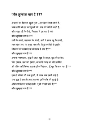 33 
 
कौन तु हारा बाप है ???
अख़बार का बकना बहुत सुना , अब ख़बरे बेची जाती ह,
लाभ-हािन से इस कठपुतली क , अब डोरे खीची जाती है,
कौन खड़ा पद के पीछे, िकसका ये आलाप है ???
कौन तु हारा बाप है ???.
सनी के कपड़े, सलमान के लॅफडे, कह पे सास बहू के झगड़े,
नाम खबर का, ना खबर नाम क , बेहूदा कॉमेड के तड़के ,
लोकतंऽ का ःतंभ है या लोकतंऽ पे ौाप है???
कौन तु हारा बाप है???
अपना यायालय, खुद ह जज, खुद के सबूत, खुद क दलील,
बन शायल, झट-पट इंसाफ़, ना कोई गवाह ना कोई वक ल,
ओ च रऽ-सिटिफके ट दाता! झाँक िगरेबान, तूँ खुद िकसका पाप है???
कौन तु हारा बाप है???
तुम हो कौन? जो ू पूछते, ये पावर बस हमने पाई है
सच-झूठ से छलती जन-मन को, अिभय क दुहाई है
ओर को िहटलर कहने वाली, तू ह स ची खाप है???
कौन तु हारा बाप है???
 
