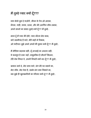34 
 
म तु हे यार य दूँ???
या बोलो तुम दे पाओगे, जीवन के ऐश-ओ-आराम,
बँगला, गाड़ , पया, तबा, और मेरे अनिगन शौक तमाम,
अपने सपनो का संसार तु हे य दूँ??? म तु हे..
माना हूँ म यार क देवी, यार बाँटना मेरा काम,
सारे लआमीचंद ह पाते, मेर बाह मे वौाम,
अरे फट चर! तुझे अपने अधर क पुकार य दूँ??? म तु हे..
म मीिडया बदनाम सह , तूँ अ छाई का अवतार सह ,
ये कलयुग है राम! यहाँ, नामुमिकन है सीताएँ िमलना,
तेर नेक िनयत पे, अपनी िनयती य वार दूँ??? म तु हे..
ख़याल जाने दे, मेरा साथ पाने, संग मेरे घर बसाने का,
मेरा शौक, मेरा पेशा है, सबके संग वफ़ा िनभाने का,
बस तुझे ह खुशखब रय का प रवार य दूं??? म तु हे..
 
 
 