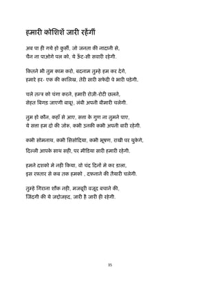 35 
 
हमार कोिशश जार रहगीं
अब पा ह गये हो कु स , जो जनता क नादानी से,
चैन ना पाओगे पल को, ये ऊँ ट-सी सवार रहेगी.
िकतने भी तुम काम करो, बदनाम तु हे हम कर देगे,
हमारे हर- एक क कािलख, तेर सार सफे द पे भार पड़ेगी.
चले त ऽ को चंगा करने, हमार रोज़ी-रोट छलने,
सेहत बगड़ जाएगी बाबू!, लंबी अपनी बीमार चलेगी.
तुम हो कौन, कहाँ से आए, स ा के गुण ना तुमने पाए,
ये स ा हम दो क जो , कभी उनक कभी अपनी बार रहेगी.
कभी सोमनाथ, कभी िससोिदया, कभी भूषण, राखी पर थुके गे,
िद ली आपके साथ सह , पर मीिडया सार हमार रहेगी.
हमने दशको मे नह िकया, वो चंद िदन मे कर डाला,
इस रझतार से कब तक हमको , दफ़नाने क तैयार चलेगी.
तु हे िगराना शौक नह , मजबूर वजूद बचाने क ,
जंदगी क ये ज ोजहद, जार है जार ह रहेगी.
 