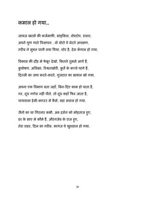 36 
 
कमाल हो गया..
जायज़ खरब क कजमाफ , साइिकल, लॅपटॉप, राशन,
अपने गुण गाते व ापन , वो वोटो पे बॅटते आर ण,
ग़र ब ने मुझत पानी या पया, शोर है, देश कगाल हो गया.
वकास क दौड़ मे फे कू ! देखो, िकतने तुमसे आगे ह,
कु पोषण, अिश ा, र तखोर , कु त के क चे धागे ह,
िद ली का जाप करते-करते, गुजरात का ख़याल खो गया.
अपना एक वभाग बता जहाँ, बन-िदए काम हो पाता है,
गर, दूध गणेश नह पीते, तो दूध कहाँ िफर जाता है,
चायवाला हेली-का टर मे कै से, बड़ा सवाल हो गया.
जैनो का था िगरनार कभी, अब दशन को मोहताज हुए,
डर के साए मे कौमे ह, औरंगजेब के राज हुए,
तेरा शहर, िदल का ग़र ब, कागज पे खुशहाल हो गया.
 