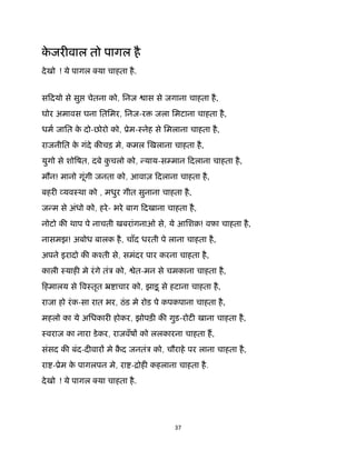 37 
 
के जर वाल तो पागल है
देखो ! ये पागल या चाहता है.
सिदयो से सु चेतना को, िनज ास से जगाना चाहता है,
घोर अमावस घना ितिमर, िनज-र जला िमटाना चाहता है,
धम जाित के दो-छोरो को, ूेम-ःनेह से िमलाना चाहता है,
राजनीित के गंदे क चड़ मे, कमल खलाना चाहता है,
युगो से शो षत, दबे कु चलो को, याय-स मान िदलाना चाहता है,
मौन! मानो गूंगी जनता को, आवाज़ िदलाना चाहता है,
बहर यवःथा को , मधुर गीत सुनाना चाहता है,
ज म से अंधो को, हरे- भरे बाग िदखाना चाहता है,
नोटो क थाप पे नाचती खबरांगनाओ से, ये आिशक़! वफ़ा चाहता है,
नासमझ! अबोध बालक है, चाँद धरती पे लाना चाहता है,
अपने इरादो क कँती से, समंदर पार करना चाहता है,
काली ःयाह मे रंगे तंऽ को, ेत-मन से चमकाना चाहता है,
िहमालय से वःतृत ॅ ाचार को, झाड़ू से हटाना चाहता है,
राजा हो रंक-सा रात भर, ठंड मे रोड पे कपकपाना चाहता है,
महलो का ये अिधकार होकर, झोपड़ क गुड-रोट खाना चाहता है,
ःवराज का नारा डेकर, राजवँष को ललकारना चाहता ह,
संसद क बंद-द वार मे क़ै द जनतंऽ को, चौराहे पर लाना चाहता है,
रा -ूेम के पागलपन मे, रा -िोह कहलाना चाहता है.
देखो ! ये पागल या चाहता है.
 