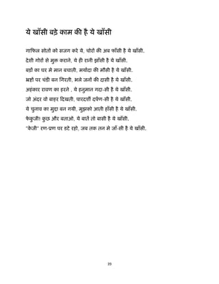 39 
 
ये खाँसी बड़े काम क है ये खाँसी
गािफल सोत को सजग करे ये, चोर क अब फाँसी है ये खाँसी.
देशी गोर से मु कराने, ये ह रानी झाँसी है ये खाँसी.
बड़ का घर मे मान बचाती, मयादा क मौसी है ये खाँसी.
ॅ पर चंड बन िगरती, भले जन क दासी है ये खाँसी.
अहंकार रावण का हरने , ये हनुमान गदा-सी है ये खाँसी.
जो अंदर वो बाहर िदखती, पारदश दपण-सी है ये खाँसी.
ये चुनाव का मु ा बन गयी, मुझको आती हाँसी है ये खाँसी.
फे कु जी! कु छ और बताओ, ये बात तो बासी है ये खाँसी.
"के जी" रण-ूण पर डटे रहो, जब तक तन मे जाँ-सी है ये खाँसी.
 