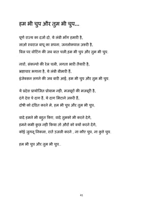 41 
 
हम भी चुप और तुम भी चुप...
पूण रा य का दजा दो, ये लंबी माँग हमार है,
लाओ ःवराज बापू का सपना, जनलोकपाल ज़ र है,
बल पर वोिटंग क जब बात चली,हम भी चुप और तुम भी चुप.
नार , संक पो क रेल चली, लगता भार तैयार है,
ॅ ाचार भगाना है, ये लंबी बीमार ह,
इंजे सन लगने क जब बार आई, हम भी चुप और तुम भी चुप.
ये ूदेश ूायो जत ूोमाम नह , मजबूर क मजबूर है,
दंगे देश पे दाग ह, ये दाग िमटाने ज़ र ह,
दोषी को दंिडत करने मे, हम भी चुप और तुम भी चुप.
वादे हमने भी बहुत िकए, वादे तुमको भी करने देगे,
हमने कभी कु छ नह िकया तो और को य करने दगे,
कोई जुगनू िनकला, रात उजली करने , ना कौए चुप, ना कु े चुप.
हम भी चुप और तुम भी चुप..
 