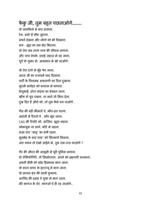 43 
 
फे कु जी, तुम बहुत पछताओगे.......
वो लालिकले से मंच सजाना,
रेल, बसो से भीड़ जुटाना,
सपने देखना और लोगो को भी िदखाना,
सच - झूठ का सब भेद िमटाना,
वो तेरा सब तरफ चाय क चौपाल लगाना,
और चाय बेचके , हवाई जहाज़ मे उड़ जाना,
धुएँ के गुबार हो, आसमान मे खो जाओगे..
वो तेरा दंगो से मुँह फे र जाना,
अटल जी का राजधम याद िदलाना,
पाट के पतामह आडवाणी का िदल दुखाना,
मुरली मनोहर को बनारस से भगाना,
के शुभाई, हरेन पां या का बेवईत जाना,
ख़ौफ़ से चुप रखना, ना माने तो िमटा देना,
दुख िदए ह और को, तो तुम कै से बच पाओगे..
गैस क बड़ क़ मत पे, मौन-ोत धरना,
अदानी से रँतो पे , साँप सूंघ जाना,
CAG क रपोट को, सा जश, झूठा कहना,
लोकायु ना लाने, कोट मे लड़ना,
सज़ा पाए "बाबू" का मंऽी रहना,
मुठभेड़ के बाद"शाह" को िसरमाथे बठाना,
ज़रा श ल तो देखो आईने मे, तुम राम-राज लाओगे ?
गैर क औरत क जासूसी मे पूर पुिलस लगाना,
वो रोिमयोिग र, वो िछछोरापन, अपने को ॄ चार बतलाना,
अपनी बीवी को छोड़ िहमालय भाग जाना,
वो करन थापर के इंटर यू से भाग जाना,
वो छ पन इंच क छाती फु लाना,
अर वंद क दहाड़ पे गुफा मे भाग जाना,
मेरे कागज के शेर, कागजॉ पे ह रह जाओगे..
 