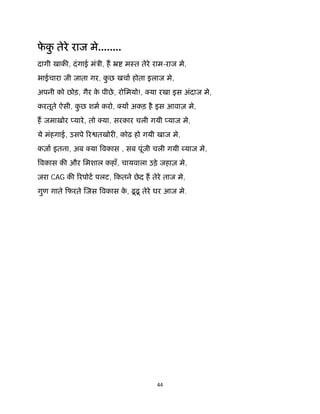 44 
 
फे कु तेरे राज मे........
दागी खाक , दंगाई मंऽी, ह ॅ मःत तेरे राम-राज मे,
भाईचारा जी जाता गर, कु छ खचा होता इलाज मे,
अपनी को छोड़, गैर के पीछे, रोिमयो!, या रखा इस अंदाज मे,
करतूते ऐसी, कु छ शम करो, य अकड़ है इस आवाज़ मे,
ह जमाख़ोर यारे, तो या, सरकार चली गयी याज मे,
ये मंहगाई, उसपे र तखोर , कोढ़ हो गयी खाज मे,
कज़ा इतना, अब या वकास , सब पूंजी चली गयी याज मे,
वकास क और िमशाल कहाँ, चायवाला उड़े जहाज़ मे,
ज़रा CAG क रपोट पलट, िकतने छेद ह तेरे ताज मे,
गुण गाते िफरते जस वकास के , ढूढू तेरे घर आज मे.
 