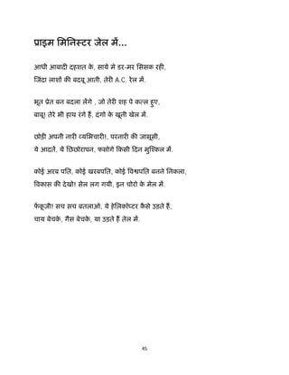 45 
 
ूाइम िमिनःटर जेल म...
आधी आबाद दहशत के , साये मे डर-मर िससक रह ,
जंदा लाश क बदबू आती, तेर A.C. रेल म.
भूत ूेत बन बदला लगे , जो तेर शह पे क ल हुए,
बाबू! तेरे भी हाथ रंगे ह, दंगो के खूनी खेल म.
छोड़ अपनी नार यिभचार !, परनार क जासूसी,
ये आदत, ये िछछोरापन, फसोगे िकसी िदन मु ँकल म.
कोई अरब पित, कोई खरबपित, कोई व पित बनने िनकला,
वकास क देखो! सेल लग गयी, इन चोरो के मेल म.
फकू ज़ी! सच सच बतलाओ, ये हेिलकॉ टर कै से उड़ते ह,
चाय बेचके , गैस बेचके , या उड़ते ह तेल म.
 