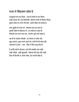 46 
 
राजा ने िसंहासन छोड़ा है
कठपुतले को ताज िदया , परदे के पीछे से राज िकया,
कभी अबला थीं, अब व पित, और के कं धो से िशकार िकया,
तुमने छोडा तो याग क देवी , हमने छोडा तो भगोड़ा है.
स ा सुंदर को वरने को , िकसका मन रह पाता है,
इसक बाँह के मोहपाश म , हर कोई बंध जाता है,
जसको सब पाने तरस रहे , वैरागी! तूने य छोड़ा है.
खा-पी के चांडाल चौकड़ , हर चैनल पर भ क रह ,
खुद नाकारा, कु छ करने वाल को, पानी पी-पी कोस रह ,
पहचानो ये आम – राम , जद पे िशव-धनु तोडा है.
है जाित-धम पे बँटवारा, दंग क भभक आग कह ं,
कह ं गर बी , कह ं भुखमर , वकास क बंदर-बाँट कह ं,
िदल म िद ली ले, काला घोडा, देश बचाने दौड़ा है.
 