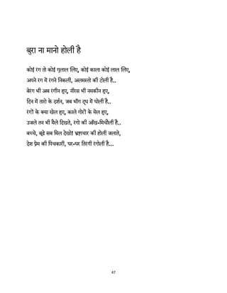 47 
 
बुरा ना मानो होली है
कोई रंग तो कोई गुलाल िलए, कोई काला कोई लाल िलए,
अपने रंग म रंगने िनकली, अलम तो की टोली है..
बेरंग भी अब रंगीन हुए, नीरस भी नमकीन हुए,
िदन म तारो के दशर्न, जब भाँग द ूध म घोली है..
रंग के क्या खेल हुए, काले गोर के मेल हुए,
उजले तन भी मैले िदखते, रंगो की आँख-िमचौली है..
ब चे, बूढ़े सब िमल देखो! ाचार की होली जलाते,
देश ेम की िपचकारी, घर-घर ितरंगी रंगोली है...
 