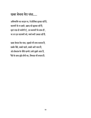 48 
 
खबर बेचना मेरा धंधा….
अिभ का वरदान पा, ये होिलका हुलसा रही है,
क यप के पा इशारे, ाद को झुलसा रही है,
सुन! राख हो जायेगी तूँ, उन क यप के साथ ही ,
नर प इन नारायण को, थर् क्य उकसा रही है.
खबर बेचना मेरा धंधा, मुझको भी लाभ कमाना है,
सबके जैसे, सबसे पहले, सबसे आगे जाना है,
ओ लोकतं के चौथे खम्भे! उनमे तुझमे अंतर है,
पैसे के साथ तुझे लोगो का, िव ास भी बचाना है.
 