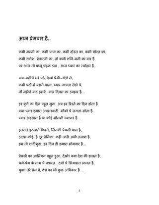 5 
 
आज ूेमवार है..
कभी म मी का, कभी पापा का, कभी दोःत का, कभी गोँत का,
कभी गणेश, शंकरजी का, तो कभी शिन-मनी का वार है,
पर आज तो प पू चहक उठा , आज यार का योहार है..
बाग-बगीचे भरे पड़े, देखो ूेमी-जोड़ो से,
कभी पद मे बसने वाला, यार नाचता रोडो पे,
नौ मह ने बाद इसके , बाल िदवस का उपहार है...
हर कु े का िदन बहुत सुना, अब हर रँते का िदन होता है
या यार हमारा अवसरवाद , मौको पे जगता-सोता है
यार अहसास है या कोई मौसमी यापार है...
इतराते इठलाते िफरते, जनक ूेयसी पास है,
उदास कोई, है दूर ूेिमका, कह जार अभी तलाश है,
हम तो शाद शुदा, हर िदन ह हमारा सोमवार है...
ूेयसी का आिलंगन बहुत हुआ, देखो! या देश क हालत है,
धम-ूेम के नाम पे नफ़रत , दंगो पे िसयासत लानत है,
युवा! तेरे ूेम पे, देश का भी कु छ अिधकार है....
 