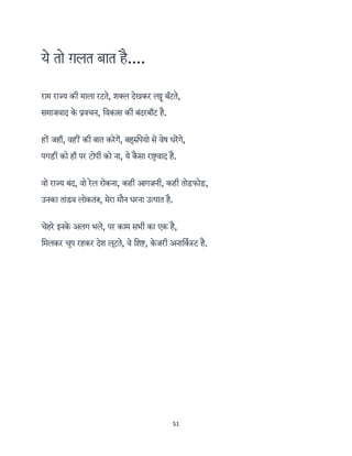 51 
 
ये तो ग़लत बात है....
राम राज्य की माला रटते, शक्ल देखकर ल ू ब ॅटते,
समाजवाद के वचन, िवकास की बंदरबाँट है.
ह जहाँ, वह की बात करेग, बहुरुिपयो से वेष धरगे,
पगड़ी को हाँ पर टोपी को ना, ये कै सा रा वाद है.
वो राज्य बंद, वो रेल रोकना, कही आगज़नी, कही तोड़फोड़,
उनका तांडव लोकतं , मेरा मौन धरना उत्पात है.
चेहरे इनके अलग भले, पर काम सभी का एक है,
िमलकर चुप रहकर देश लूटते, वे िश , के जरी अनािकर् ट है.
 