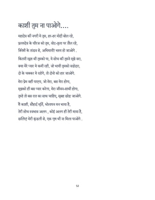 52 
 
काशी तुम ना पाओगे….
महादेव की नगरी मे तुम, हर-हर मोदी बोल रहे,
लयदेव के धीरज को तुम, वोट-तुला पर तौल रहे,
ि ने ी के तांडव से, अिभमानी! भ म हो जाओगे .
िकतनी खुश थी तुमको पा, ये सोच की तुमने मुझे वरा,
क्या मेरे प्यार मे कमी रही, जो भायी तुमको वडोदरा,
दो के चक्कर मे रहोगे, तो दोनो को हार जाओगे.
मेरा ेम वही पाएगा, जो मेरा, बस मेरा होगा,
मुझको ही बस प्यार करेगा, मेरा जीवन-साथी होगा,
तुम्हे तो बस रात का साथ चािहए, सुबह छोड़ जाओगे.
म काशी, सौहादर् मूितर्, भोलापन मन भाया है,
तेरी सोच वभाव अलग , कोई अलग ही तेरी माया है,
छिलए! मेरी कुं डली से, एक गुण भी ना िमला पाओगे .
 