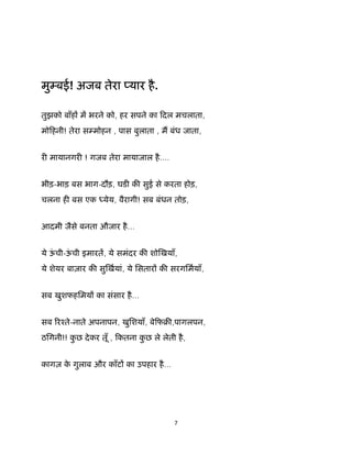 7 
 
मु बई! अजब तेरा यार है.
तुझको बाँह म भरने को, हर सपने का िदल मचलाता,
मोिहनी! तेरा स मोहन , पास बुलाता , म बंध जाता,
र मायानगर ! गजब तेरा मायाजाल है....
भीड़-भाड़ बस भाग-दौड़, घड क सुई से करता होड़,
चलना ह बस एक येय, वैरागी! सब बंधन तोड़,
आदमी जैसे बनता औजार है...
ये ऊं ची-ऊं ची इमारत, ये समंदर क शो खयाँ,
ये शेयर बाज़ार क सु खयां, ये िसतार क सरगिमयाँ,
सब खुशफहिमय का संसार है...
सब रँते-नाते अपनापन, खुिशयाँ, बेिफब ,पागलपन,
ठिगनी!! कु छ देकर तूँ , िकतना कु छ ले लेती है,
कागज़ के गुलाब और काँट का उपहार है...
 