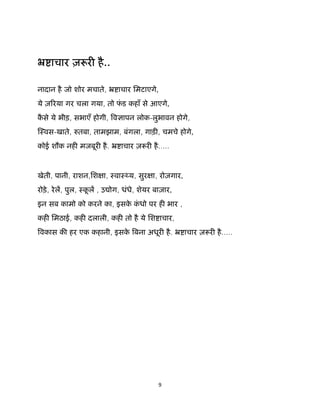 9 
 
ॅ ाचार ज़ र है..
नादान है जो शोर मचाते, ॅ ाचार िमटाएगे,
ये ज़ रया गर चला गया, तो फं ड कहाँ से आएगे,
कै से ये भीड़, सभाएँ होगी, व ापन लोक-लुभावन होगे,
ःवस-खाते, तबा, तामझाम, बंगला, गाड़ , चमचे होगे,
कोई शौक नह मजबूर है. ॅ ाचार ज़ र है.....
 
खेती, पानी, राशन,िश ा, ःवाः य, सुर ा, रोज़गार,
रोड़े, रेल, पुल, ःकू ल , उ ोग, धंधे, शेयर बाज़ार,
इन सब कामो को करने का, इसके कं धो पर ह भार ,
कह िमठाई, कह दलाली, कह तो है ये िश ाचार,
वकास क हर एक कहानी, इसके बना अधूर है. ॅ ाचार ज़ र है.....
 