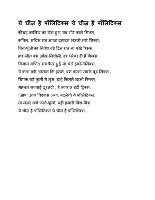 ये चीज़ है पॉͧलǑटÈस ये चीज़ है पॉͧलǑटÈस 
कȧचड़ काͧलख का खेल हुए, सब गोरे काले ͧमÈस, 
कͪपल, सͬचन सब आउट दनादन भÏजी मारे ͧसÈस, 
ǒबन-पूंजी का Ǔनवेश बड़े Ǒदन रात ना कोई ǐरèक, 
हार-जीत बस आँख-ͧमचोलȣ, हर Üलेयर हȣ है ͩफÈस, 
ͪव£ान गͨणत सब फैल हुई, ना चले इकॉनोͧमÈस, 
ये कला बड़ी आसान ͩक़ इसमे, बस करना सबके बूट ͧलÈस , 
ͬचपक रहो कुसȸ से तुम, चाहे ͩकतने खाओ ͩकÈस, 
मेहनत सÍचाई दूर हटो , है èवागत डटȹ ǑĚÈस, 
"आप" आए ͪवæवास जगा, बदलेगी ये पॉͧलǑटÈस, 
ना नज़र लगे फलो-फूलो, यहȣ हमारȣ ͪवश-ͪवश. 
ये चीज़ है पॉͧलǑटÈस ये चीज़ है पॉͧलǑटÈस.... 
 