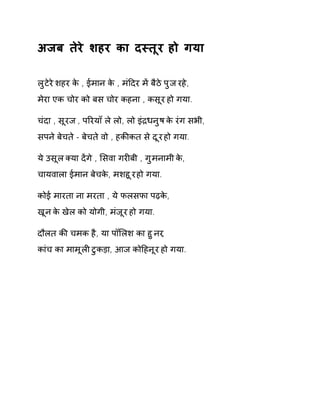 अजब तेरे शहर का दèतूर हो गया 
लुटेरे शहर के , ईमान के , मंǑदर मɅ बैठे पुज रहे, 
मेरा एक चोर को बस चोर कहना , कसूर हो गया. 
चंदा , सूरज , पǐरयाँ ले लो, लो इंġधनुष के रंग सभी, 
सपने बेचते - बेचते वो , हकȧकत से दूर हो गया. 
ये उसूल Èया दɅगे , ͧसवा गरȣबी , गुमनामी के, 
चायवाला ईमान बेचके, मशहूर हो गया. 
कोई मारता ना मरता , ये फलसफा पढ़के, 
खून के खेल को योगी, मंजूर हो गया. 
दौलत कȧ चमक है, या पॉͧलश का हुनर, 
कांच का मामूलȣ टुकड़ा, आज कोǑहनूर हो गया. 
 