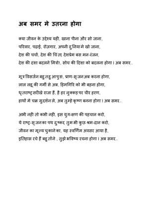अब समर मे उतरना होगा 
Èया जीवन के उƧेæय यहȣ, खाना पीना और सो जाना, 
पǐरवार, पढ़ाई, रोज़गार, अपनी दुǓनया मे खो जाना, 
देश कȧ चचा[, देश कȧ ͬचंता, देशĤेम बस मन-रंजन, 
देश कȧ दशा बदलने ͧमğो!, सोच कȧ Ǒदशा को बदलना होगा l अब समर.. 
मूğ ͪवसज[न बहुत हुआ पुǽ!, Ĥाण-सृजन अब करना होगा, 
लाल लहू कȧ गमȸ से अब, Ǒहमͬगǐर को भी बहना होगा, 
धृतराçĚ सरȣखे राजा हɇ, है हर नुÈकड़ पर चीर हरण, 
हाथɉ मे चĐ सुदश[न ले, अब तुàह ेकृçण बनना होगा l अब समर.. 
अभी नहȣ तो कभी नहȣ, इस युग-¢ण कȧ पहचान करो, 
ये राçĚ-सृजन का पथ दुçकर, तुम भी कुछ Įम-दान करो, 
जीवन का मूãय चुकान ेका, यह èवͨण[म अवसर आया है, 
इǓतहास रच ेहɇ बहुतɉ ने , तुझ ेभͪवçय रचना होगा l अब समर.. 
 