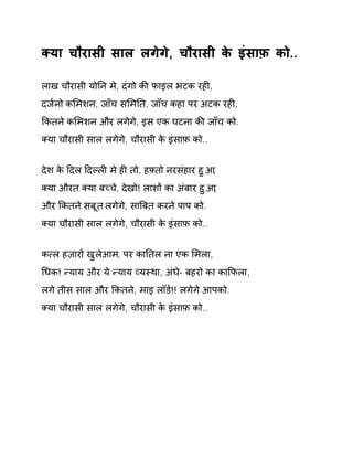 Èया चौरासी साल लगेगे, चौरासी के इंसाफ़ को.. 
लाख चौरासी योǓन मे, दंगो कȧ फाइल भटक रहȣ, 
दज[नो कͧमशन, जाँच सͧमǓत, जाँच कहा पर अटक रहȣ, 
ͩकतने कͧमशन और लगेगे, इस एक घटना कȧ जाँच को. 
Èया चौरासी साल लगेगे, चौरासी के इंसाफ़ को.. 
देश के Ǒदल Ǒदãलȣ मे हȣ तो, हāतो नरसंहार हुआ, 
Èया औरत Èया बÍचे, देखो! लाशɉ का अंबार हुआ, 
और ͩकतने सबूत लगेगे, साǒबत करने पाप को. 
Èया चौरासी साल लगेगे, चौरासी के इंसाफ़ को.. 
क×ल हज़ारɉ खुलेआम, पर काǓतल ना एक ͧमला, 
ͬधक! Ûयाय और ये Ûयाय åयèथा, अंधे- बहरो का काͩफला, 
लगे तीस साल और ͩकतने, माइ लॉड[!! लगेगे आपको. 
Èया चौरासी साल लगेगे, चौरासी के इंसाफ़ को.. 
 