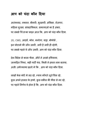आप को चंदा कौन Ǒदया 
आतंकवाद, नÈसल, बीमारȣ, भुखमरȣ, अͧश¢ा, रोज़गार, 
मǑहला सुर¢ा, सांĤदाǓयकता, समèयाओ का है अंबार, 
पर सबस ेͬचंता का Ĥशन् आज ͩक, आप को चंदा कौन Ǒदया. 
2G, CWG, आदश[, कोल, मनरेगा, वाĜा, बोफोस[ , 
इन घोटालो कȧ जॉच ज़Ǿरȣ, जारȣ है जारȣ हȣ रहेगी, 
पर सबसे पहले ये जाँच ज़Ǿरȣ, आप को चंदा कौन Ǒदया. 
देश-ͪवदेश से काला पीला, औरɉ ने अरबो हͬथयाया, 
जÛमǑदन ͬगÝट, कहȣ पाटȹ फंड, ͩकसी ने हāता नाम बताया, 
अजी! अथ[åयèथा ख़तरे मे ͩक , आप को चंदा कौन Ǒदया. 
लाखɉ केस कोट[ मे सड़ रहे, Ûयाय माँगते जूत ेǓघस रहे, 
कुछ अपने हालात के हाथो, कुछ वकȧल कȧ फȧस से मर रहे, 
पर पहले Ǔनण[य ये होना है ͩक, आप को चंदा कौन Ǒदया. 
 