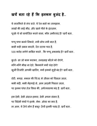 खचȶ बता रहे हɇ ͩक इनकम बुलंद है.. 
ये लालͩकले से मंच सजे, ये रेल-बसो का तामझाम, 
लाखɉ कȧ लाई भीड़, और खाने पीने के इंतज़ाम, 
पूछो! ये शो Ĥायोिजत करने वाला, कौन अमीरचंद है? खचȶ बता.. 
पÜपू पापा बनने Ǔनकले, नयी सोच नयी बात है, 
बासी कड़ी उबाल मारती, रॅटा रटाया पाठ है, 
500 करोड़ लगेगे साǒबत करने , ͩक पÜपू अÈलमंद है? खचȶ बता.. 
कु×ते- सा जो काम कराकर, तनíवाह बाँटने को रोएंगे, 
माँगे-माँगे भीख ना देते, ǒबनमांगे Èयɉ चंदा देगे? 
खुलȣ Ǔतजोरȣ आपकȧ खाǓतर, Èयɉ हमको मु͡ी बंद है? खचȶ बता.. 
रोटȣ, कपड़ा, मकान कȧ ͬचंता, मे जीवन को Ǔघसता जाता, 
कभी मंदȣ, कभी मɅहगाई से, आम आदमी ͪपसता जाता, 
पर इनका धंधा तेज ͪवæव कȧ, अथ[åयवèथा मंद है. खचȶ बता.. 
हम देशी, देशी अंदाज हमारा, देशी अपना संसार है, 
पर ͪवदेशी कंधɉ पे इनके, मेक- ओवर का भार है, 
ना आम, ये ऊँचे लोग हɇ बाबू!! ऊँची इनकȧ पसंद है. खचȶ बता.. 
 