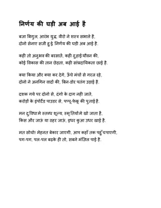 Ǔनण[य कȧ घड़ी अब आई है 
बजा ǒबगुल, आरंभ युƨ, वीरो ने शèğ सभाले है, 
दोनो सेनाए सजी हुई, Ǔनण[य कȧ घड़ी अब आई है. 
कहȣ तो अनुभव कȧ बरसातɅ, कहȣ दुहाई यौवन कȧ, 
कोई ͪवकास कȧ तान छेड़ता, कहȣ सांĤदाǓयकता छाई है. 
Èया ͩकया और Èया कर देगे, ऊँचे मंचɉ से गरज रहे, 
दोनो ने अनͬगन वादɉ कȧ, ǒबन-डोर पतंग उड़ाई है. 
दशक गये पर दोनो से, दंगो के दाग नहȣ जाते, 
करोड़ɉ के इंपोटȶड पाउडर से, पÜपू-फेकू कȧ पुताई है. 
मन दुͪवधा मे èतÞध शूÛय, èमृǓतयɉ मे खो जाता है, 
ͩकस और जाऊं या ठहर जाऊं, इधर कुआ उधर खाई है. 
मत सोचो! मेहनत बेकार जाएगी, आप कहाँ तक पहुँच पाएगी, 
पग-पग, पल-पल बढ़के हȣ तो, सबने मंिज़ल पाई है. 
 