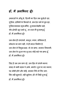 हा,ँ म ɇअनाͩक[èट हू!ँ! 
अबलाओ ंके आँस ूसे, Ǒदãलȣ का Ǒदल जब सुख [हो रहा, 
गुͫड़या, दाͧमनी के ͩक़èसो से, सब देश शम[ मे डूब रहा, 
पुͧलस Ĥशासन मूक-बͬधर, दुशासन बेखौफ़ खड़े, 
चीर-ġोपदȣ लूट जान ेद ूं, ना राजा म ɇधृतराçĚ हू.ँ 
हा,ँ म ɇअनाͩक[èट हू!ँ! 
जन-सेवा हȣ राçटधम[, क़ानून, Ûयाय, संͪवधान है, 
लोकतंğ का Ĥाण यहȣ, ये हȣ भारत Ǔनमा[ण है, 
जन-सेवा से ͪवमुख खड़ा, वो तंğ ħçट, सरकार Ǔनकàमी, 
जन-सेवा के नूतन पथ सृजता, कोई कहे पथ-ħçट हू.ँ 
हा,ँ म ɇअनाͩक[èट हू!ँ! 
िज़द है जब तक Ĥाण रहे, जन-Ǒहत मे संघष [कǾगा. 
संसद मे कभी सड़क पे आके, ħçटो!! तुम पर वार कǾगा, 
पद लोभी होगे और कोई, सरकार ͬगरे तो ͬगर जाए, 
ͧसर नहȣ झुका है, नहȣ झुकेगा, हा!ँ मɅ िजƧी दुçट हू.ँ 
हा,ँ म ɇअनाͩक[èट हू!ँ! 
 
