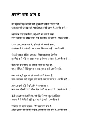 अबकȧ बारȣ आप है 
हम युवा हɇ अनुभवहȣन सहȣ, कुछ तौर-तरȣके अलग सहȣ, 
ज़ुबान हमारȣ तãख़ सहȣ, पर Ǔनयत हमारȣ साफ है. अबकȧ बारȣ .. 
ħçटाचार जड़ɉ तक फैला, बड़े-बडो का मन है डोला.. 
सारȣ उलझन का सबब यहȣ, सब तकलȣफो का बाप है. अबकȧ बारȣ .. 
रावण एक, अनेक Ǿप मे, सीताओ को छलने आया, 
सावधान! है वेष केशरȣ, पर चलता ͩफरता पाप है. अबकȧ बारȣ .. 
ǒबजलȣ राशन पुͧलस Ĥशासन, ͧश¢ा रोज़गार Ǔनमा[ण, 
इसकȧ हद से कोई ना छूटा, Èया यूपी Èया गुजरात है. अबकȧ बारȣ .. 
ऊँचे मंचो से èवराज के, लैशन लाखɉ को पढ़ा रहे, 
Ĥथम पंिÈत मे येǑदयुरÜपा, बंगाǽ, बाबूराम हɇ. अबकȧ बारȣ.. 
जनता के मुƧ ेधूल खा रहे, नामɉ का हȣ धमाल है, 
जय- जयकार कहȣं राहुल, कहȣ नमो-नमो का जाप है. अबकȧ बारȣ .. 
आम आदमी खूँटे पे पूरे, तंğ मे ħçटाचार है, 
Èया फ़क[ कौन है चोर, कौन ͩफर, चोरो का सरदार है. अबकȧ बारȣ .. 
दोनो ने दशको राज ͩकया, एक Ǒदãलȣ एक गुजरात ͧलया, 
जनता जैसी वैसी हȣ रहȣ, हुए VVIP आप है. अबकȧ बारȣ .. 
लोकतंğ का समर सामने, तीन माह बस शेष हɇ.. 
आज "आप" को साǒबत करना, हममे भी कुछ बात है. अबकȧ बारȣ .. 
 