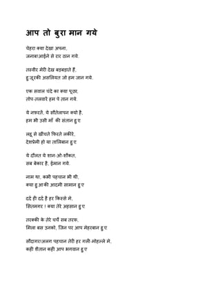 आप तो बुरा मान गये 
चेहरा Èया देखा अपना, 
जनाब!आईने से रार ठान गये. 
तèवीर मेरȣ देख बड़बड़ाते हɇ, 
हुजूर कȧ असͧलयत जो हम जान गये. 
एक सवाल चंदे का Èया पूछा, 
तोप-तलवारɅ हम पे तान गये. 
ये नफ़रतɅ, ये सौतेलापन Èयो है, 
हम भी उसी माँ कȧ संतान हुए. 
लहू से खींचते ͩफरते लकȧरे, 
देशĤेमी हो या ताͧलबान हुए. 
ये दौलत ये शान-ओ-शौकत, 
सब बेकार है, ईमान गये. 
नाम था, कभी पहचान भी थी, 
Èया हुआ कȧ आदमी सामान हुए 
दद[ हȣ दद[ है हर ͩकèसे मे, 
ͧसतमगर ! Èया तेरे अहसान हुए. 
तरÈकȧ के तेरे चचȶ सब तरफ, 
ͧमला बस उनको, िजन पर आप मेहरबान हुए. 
सौदागर!अलग पहचान तेरȣ हर गलȣ-मोहãले मे, 
कहȣ शैतान कहȣ आप भगवान हुए 
 