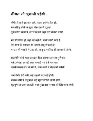 कȧमत तो चुकानी पड़ेगी... 
गाँधी जैसो ने अपमान सहे, मंडेला दशको जेल रहे, 
भगतͧसंह फाँसी पे झूल,े बोस देश से दूर रहे, 
तुम कौन? स×य पे, हǐरशचंद को, यहाँ गƧी गवाँनी पड़ेगी. 
मत ͪवचͧलत हो, यहाँ बड़े-बड़ɉ ने, गालȣ-गोलȣ खाई हɇ, 
देश,स×य के महाय£ मे, अपनी आहूती चढ़ाई है, 
काजल कȧ कोठरȣ मे आए हो, तो कुछ काͧलख भी लगवानी पड़ेगी. 
राजनीǓत कोई गहरा दलदल, ǒबन-डूबे पार उतरना मुिæकल, 
थके अकेला, छायाएँ छल, बाधाएँ पथ रोकɅ पल-पल, 
लêमी कमल हाथ ले पथ मे, नाना-Ǿपɉ मे छेड़खानी करेगी. 
कम[योगी! तेरȣ पारȣ, कई शतकɉ पर भारȣ होगी, 
नायक! तेरȣ ये लघुकथा, कई सुपरǑहटɉ से Üयारȣ होगी, 
मृ×य ुपे जो जæन मनाती, Èया सुंदर उस सरकार कȧ िजंदगानी रहेगी. 
 