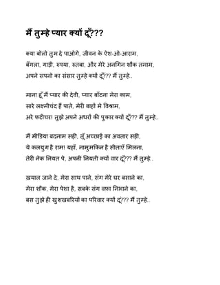 म ɇतुàह ेÜयार Èयɉ द?ूँ?? 
Èया बोलो तुम दे पाओगे, जीवन के ऐश-ओ-आराम, 
बँगला, गाड़ी, ǽपया, ǽतबा, और मेरे अनͬगन शौक तमाम, 
अपन ेसपनो का संसार तुàह ेÈयɉ द?ूँ?? म ɇतुàह.े. 
माना हू ँम ɇÜयार कȧ देवी, Üयार बाँटना मेरा काम, 
सारे लêमीचंद हɇ पाते, मेरȣ बाहɉ मे ͪवĮाम, 
अरे फटȣचर! तुझ ेअपन ेअधरɉ कȧ पुकार Èयɉ द?ूँ?? म ɇतुàह.े. 
म ɇमीͫडया बदनाम सहȣ, त ूँअÍछाई का अवतार सहȣ, 
ये कलयुग है राम! यहाँ, नामुमͩकन है सीताएँ ͧमलना, 
तेरȣ नेक Ǔनयत पे, अपनी Ǔनयती Èयɉ वार द?ूँ?? म ɇतुàह.े. 
ख़याल जाने दे, मेरा साथ पाने, संग मेरे घर बसाने का, 
मेरा शौक, मेरा पेशा है, सबके संग वफ़ा Ǔनभाने का, 
बस तुझ ेहȣ खुशखबǐरयɉ का पǐरवार Èयɉ द?ूं?? म ɇतुàह.े. 
 