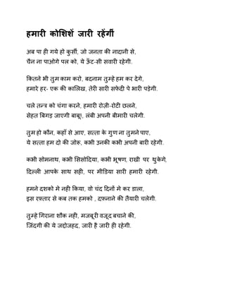 हमारȣ कोͧशशɅ जारȣ रहɅगीं 
अब पा हȣ गये हो कुसȸ, जो जनता कȧ नादानी से, 
चैन ना पाओगे पल को, ये ऊँट-सी सवारȣ रहेगी. 
ͩकतने भी तुम काम करो, बदनाम तुàह ेहम कर देगे, 
हमारे हर- एक कȧ काͧलख, तेरȣ सारȣ सफेदȣ पे भारȣ पड़ेगी. 
चले तÛğ को चंगा करने, हमारȣ रोज़ी-रोटȣ छलने, 
सेहत ǒबगड़ जाएगी बाबू!, लंबी अपनी बीमारȣ चलेगी. 
तुम हो कौन, कहा ँसे आए, स×ता के गुण ना तुमन ेपाए, 
ये स×ता हम दो कȧ जोǾ, कभी उनकȧ कभी अपनी बारȣ रहेगी. 
कभी सोमनाथ, कभी ͧससोǑदया, कभी भूषण, राखी पर थुकेग,े 
Ǒदãलȣ आपके साथ सहȣ, पर मीͫडया सारȣ हमारȣ रहेगी. 
हमने दशको मे नहȣ ͩकया, वो चंद Ǒदनɉ मे कर डाला, 
इस रāतार से कब तक हमको , दफ़नाने कȧ तैयारȣ चलेगी. 
तुàह ेͬगराना शौक नहȣ, मजबूरȣ वजूद बचान ेकȧ, 
िजंदगी कȧ ये जƧोजहद, जारȣ है जारȣ हȣ रहेगी. 
 