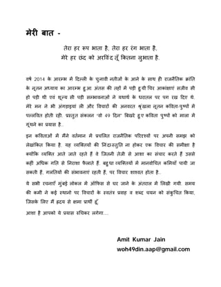 मेरȣ बात - 
तेरा हर Ǿप भाता है, तेरा हर रंग भाता है, 
मेरे हर छंद को अरͪवंद त ूँͩकतना लुभाता है. 
वष[ 2014 के आरàभ मɅ Ǒदãलȣ के चुनावी नतीजɉ के आने के साथ हȣ राजनैǓतक ĐांǓत 
के नूतन अÚयाय का आरàभ हुआ. अंतस कȧ तहɉ मɅ पड़ी हुयी ͬचर आकां¢ाएं सजीव सी 
हो पड़ी थी एवं शूÛय सी पड़ी सàभावनाओं ने यथाथ[ के धरातल पर पग रख Ǒदए थे. 
मेरे मन ने भी अंगड़ाइयां लȣ और ͪवचारɉ कȧ अनवरत Įृंखला नूतन कͪवता-पुçपɉ मɅ 
पãलͪवत होती रहȣ. Ĥèतुत संकलन “वो 49 Ǒदन" ǒबखरे हुए कͪवता पुçपɉ को माला मɅ 
गूंथन ेका Ĥयास है.. 
इन कͪवताओं मɅ मɇने वत[मान मɅ Ĥचͧलत राजनैǓतक पǐरǺæयɉ पर अपनी समझ को 
लेखांͩकत ͩकया है. यह åयिÈतयɉ कȧ Ǔनंदा-èतुǓत ना होकर एक ͪवचार कȧ समी¢ा है 
Èयɉͩक åयिÈत आते जाते रहते हɇ वे िजतनी तेजी से आशा का संचार करते हɇ उससे 
कहȣं अͬधक गǓत से Ǔनराशा फैलाते हɇ. बहुधा åयिÈतयɉ मɅ मानवोͬचत कͧमयाँ पायी जा 
सकती हɇ, गलǓतयɉ कȧ संभावनाएं रहती हɇ, पर ͪवचार शाæवत होता है.. 
ये सभी रचनाएँ मुंबई लोकल मɅ ऑͩफस से घर जाने के अंतराल मɅ ͧलखी गयी. समय 
कȧ कमी ने कई èथानो पर ͪवचारɉ के èवतंğ Ĥवाह व शÞद चयन को संकुͬचत ͩकया, 
िजसके ͧलए मɇ ıदय से ¢मा Ĥाथȸ हू.ँ 
आशा है आपको ये Ĥयास ǽͬचकर लगेगा.... 
Amit Kumar Jain 
woh49din.aap@gmail.com 
 