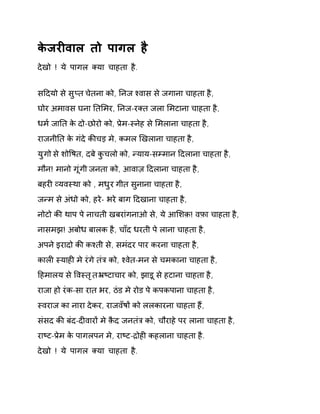 केजरȣवाल तो पागल है 
देखो ! ये पागल Èया चाहता है. 
सǑदयो से सुÜत चेतना को, Ǔनज æवास से जगाना चाहता है, 
घोर अमावस घना Ǔतͧमर, Ǔनज-रÈत जला ͧमटाना चाहता है, 
धम[ जाǓत के दो-छोरो को, Ĥेम-èनेह से ͧमलाना चाहता है, 
राजनीǓत के गंदे कȧचड़ मे, कमल ͨखलाना चाहता है, 
युगो से शोͪषत, दबे कुचलो को, Ûयाय-सàमान Ǒदलाना चाहता है, 
मौन! मानो गूंगी जनता को, आवाज़ Ǒदलाना चाहता है, 
बहरȣ åयवèथा को , मधुर गीत सुनाना चाहता है, 
जÛम से अंधो को, हरे- भरे बाग Ǒदखाना चाहता है, 
नोटो कȧ थाप पे नाचती खबरांगनाओ से, ये आͧशक़! वफ़ा चाहता है, 
नासमझ! अबोध बालक है, चाँद धरती पे लाना चाहता है, 
अपने इरादो कȧ कæती से, समंदर पार करना चाहता है, 
कालȣ èयाहȣ मे रंगे तंğ को, æवेत-मन से चमकाना चाहता है, 
Ǒहमालय से ͪवèतृत ħçटाचार को, झाड़ू से हटाना चाहता है, 
राजा हो रंक-सा रात भर, ठंड मे रोड पे कपकपाना चाहता है, 
èवराज का नारा देकर, राजवँषɉ को ललकारना चाहता हɇ, 
संसद कȧ बंद-दȣवारɉ मे क़ैद जनतंğ को, चौराहे पर लाना चाहता है, 
राçट-Ĥेम के पागलपन मे, राçट-ġोहȣ कहलाना चाहता है. 
देखो ! ये पागल Èया चाहता है. 
 